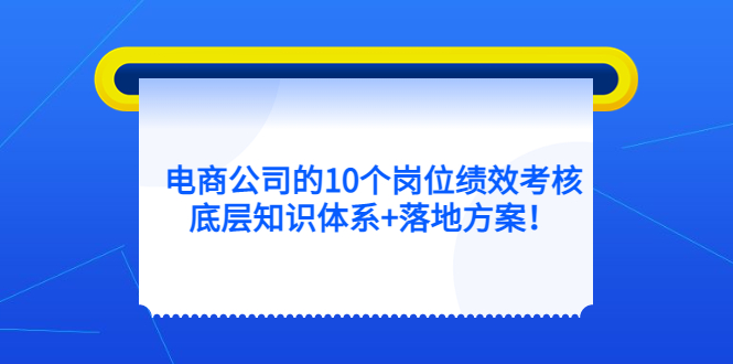 电商公司的10个岗位绩效考核的底层知识体系+落地方案网赚项目-副业赚钱-互联网创业-独家轻创IP星泽云创