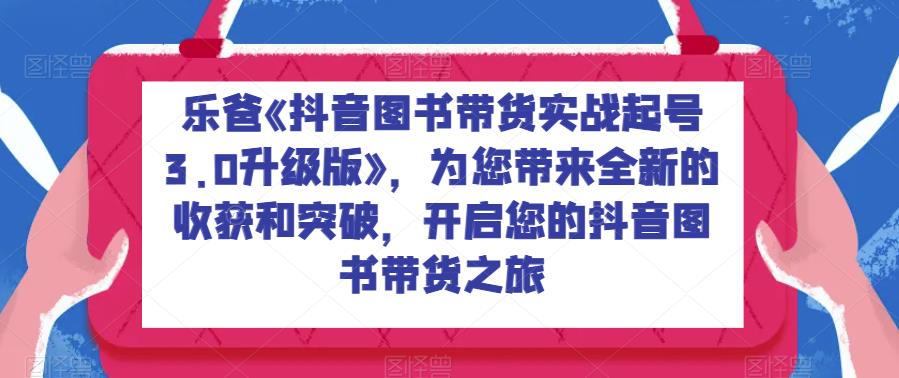 乐爸《抖音图书带货实战起号3.0升级版》，为您带来全新的收获和突破，开启您的抖音图书带货之旅网赚项目-副业赚钱-互联网创业-独家轻创IP星泽云创