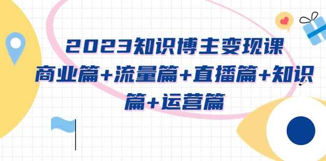 2023知识博主变现实战进阶课：商业篇+流量篇+直播篇+知识篇+运营篇网赚项目-副业赚钱-互联网创业-独家轻创IP星泽云创