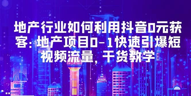 地产行业如何利用抖音0元获客：地产项目0-1快速引爆短视频流量，干货教学网赚项目-副业赚钱-互联网创业-独家轻创IP星泽云创