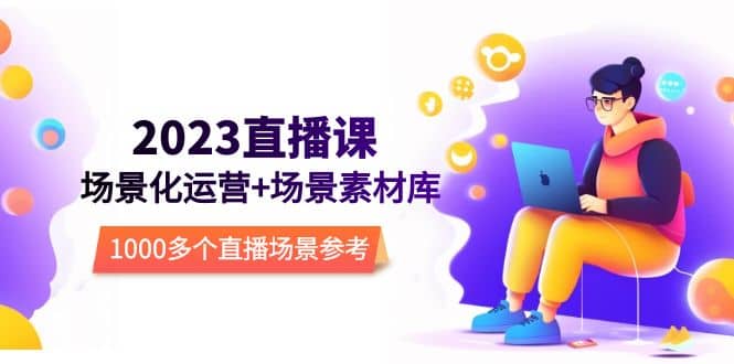 2023直播-场景化运营+场景素材库，1000多个直播场景参考！网赚项目-副业赚钱-互联网创业-独家轻创IP星泽云创