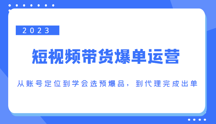 2023短视频带货爆单运营，从账号定位到学会选预爆品，到代理完成出单（价值1250元）网赚项目-副业赚钱-互联网创业-独家轻创IP星泽云创
