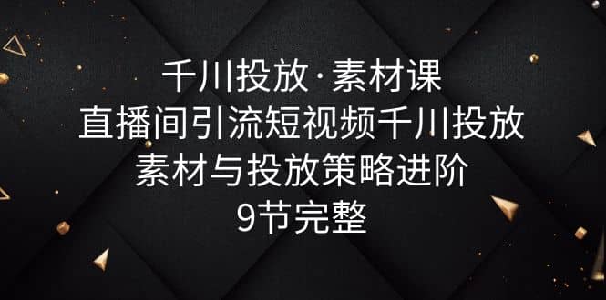 千川投放·素材课：直播间引流短视频千川投放素材与投放策略进阶，9节完整网赚项目-副业赚钱-互联网创业-独家轻创IP星泽云创