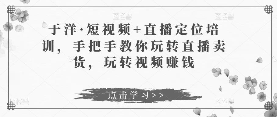 于洋·短视频+直播定位培训，手把手教你玩转直播卖货，玩转视频赚钱网赚项目-副业赚钱-互联网创业-独家轻创IP星泽云创