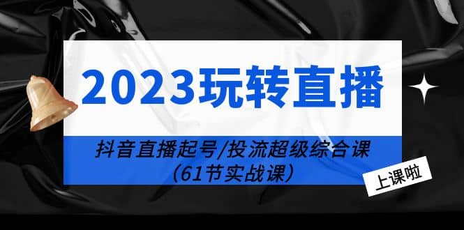 2023玩转直播线上课：抖音直播起号-投流超级干货（61节实战课）网赚项目-副业赚钱-互联网创业-独家轻创IP星泽云创