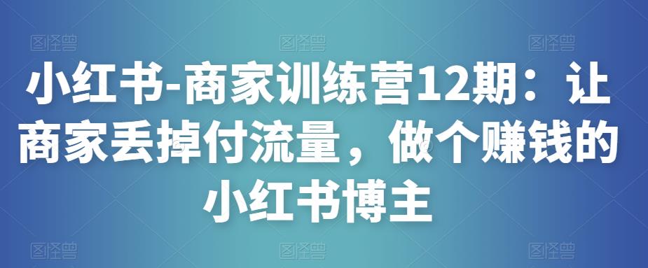 小红书-商家训练营12期：让商家丢掉付流量，做个赚钱的小红书博主网赚项目-副业赚钱-互联网创业-独家轻创IP星泽云创