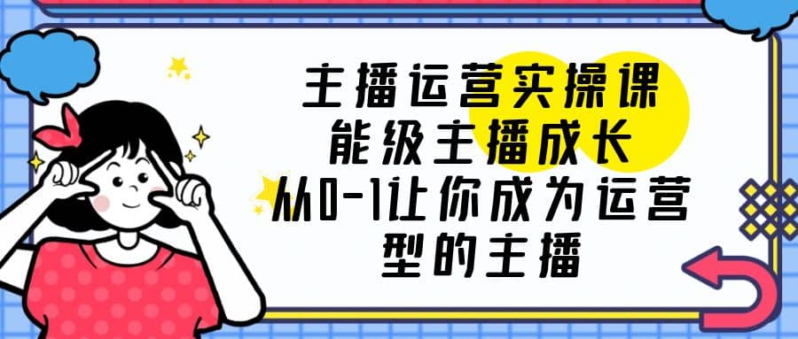 主播运营实操课，能级-主播成长，从0-1让你成为运营型的主播网赚项目-副业赚钱-互联网创业-独家轻创IP星泽云创