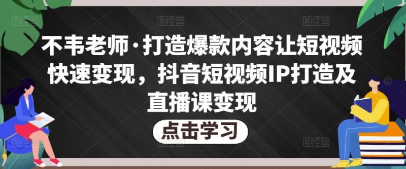 不韦老师·打造爆款内容让短视频快速变现,抖音短视频IP打造及直播课变现网赚项目-副业赚钱-互联网创业-独家轻创IP星泽云创