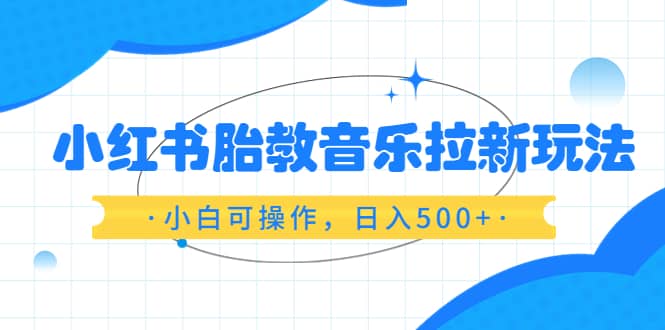 小红书胎教音乐拉新玩法，小白可操作，日入500+（资料已打包）网赚项目-副业赚钱-互联网创业-独家轻创IP星泽云创