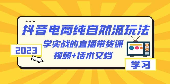2023抖音电商·纯自然流玩法：学实战的直播带货课，视频+话术文档网赚项目-副业赚钱-互联网创业-独家轻创IP星泽云创