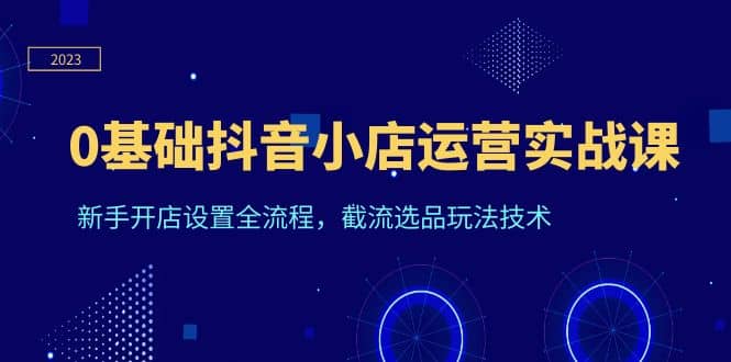 0基础抖音小店运营实战课，新手开店设置全流程，截流选品玩法技术网赚项目-副业赚钱-互联网创业-独家轻创IP星泽云创