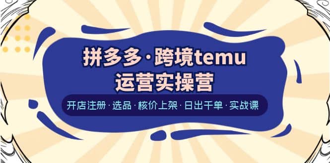 拼多多·跨境temu运营实操营：开店注册·选品·核价上架·日出千单·实战课网赚项目-副业赚钱-互联网创业-独家轻创IP星泽云创