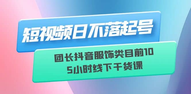 短视频日不落起号【6月11线下课】团长抖音服饰类目前10 5小时线下干货课网赚项目-副业赚钱-互联网创业-独家轻创IP星泽云创
