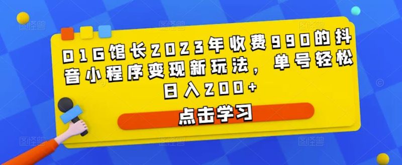 D1G馆长2023年收费990的抖音小程序变现新玩法，单号轻松日入200+网赚项目-副业赚钱-互联网创业-独家轻创IP星泽云创