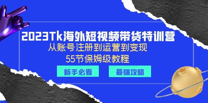 2023Tk海外-短视频带货特训营：从账号注册到运营到变现-55节保姆级教程网赚项目-副业赚钱-互联网创业-独家轻创IP星泽云创