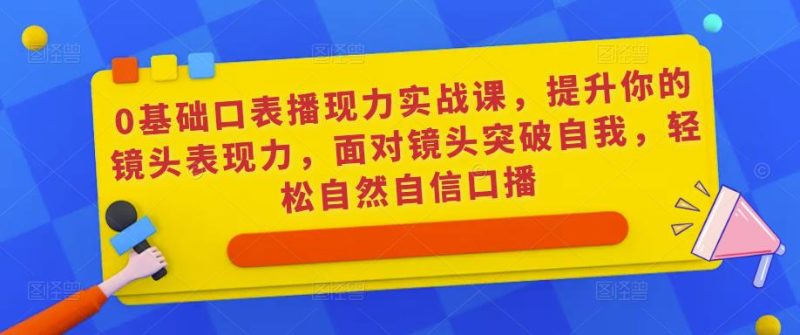 0基础口表播‬现力实战课，提升你的镜头表现力，面对镜头突破自我，轻松自然自信口播网赚项目-副业赚钱-互联网创业-独家轻创IP星泽云创