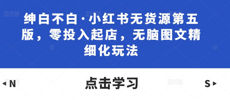 绅白不白·小红书无货源第五版，零投入起店，无脑图文精细化玩法网赚项目-副业赚钱-互联网创业-独家轻创IP星泽云创
