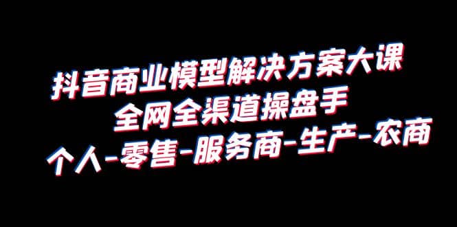 抖音商业 模型解决方案大课 全网全渠道操盘手 个人-零售-服务商-生产-农商网赚项目-副业赚钱-互联网创业-独家轻创IP星泽云创