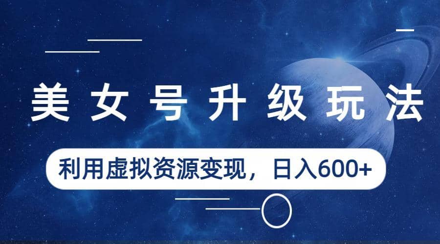 美女号升级玩法，利用虚拟资源变现，日入600+（教程+素材）网赚项目-副业赚钱-互联网创业-独家轻创IP星泽云创
