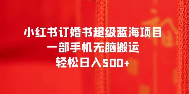 小红书订婚书超级蓝海项目，一部手机无脑搬运，轻松日入500+网赚项目-副业赚钱-互联网创业-独家轻创IP星泽云创