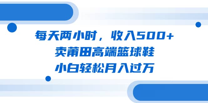 每天两小时，收入500+，卖莆田高端篮球鞋，小白轻松月入过万（教程+素材）网赚项目-副业赚钱-互联网创业-独家轻创IP星泽云创