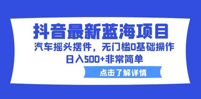 抖音最新蓝海项目，汽车摇头摆件，无门槛0基础操作，日入500+非常简单网赚项目-副业赚钱-互联网创业-独家轻创IP星泽云创