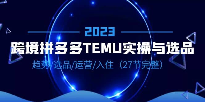 2023跨境·拼多多·TEMU实操与选品，趋势·选品·运营·入住（27节完整）网赚项目-副业赚钱-互联网创业-独家轻创IP星泽云创