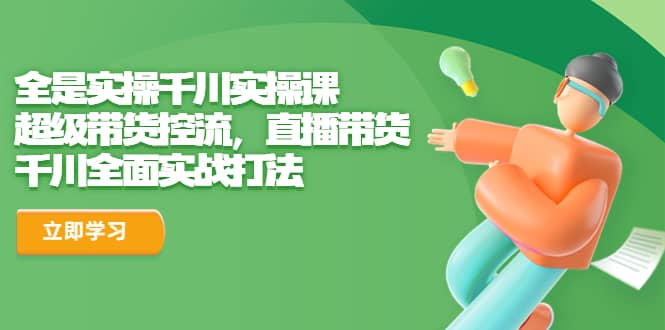 全是实操千川实操课，超级带货控流，直播带货 千川全面实战打法网赚项目-副业赚钱-互联网创业-独家轻创IP星泽云创