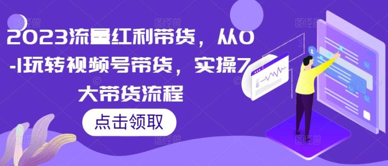 2023流量红利带货，从0-1玩转视频号带货，实操7大带货流程网赚项目-副业赚钱-互联网创业-独家轻创IP星泽云创