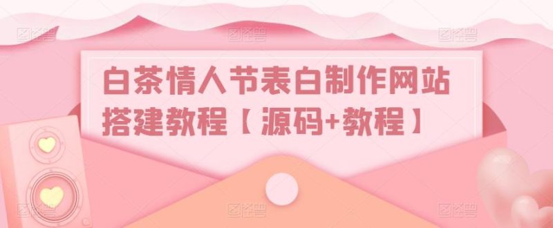 白茶情人节表白制作网站搭建教程【源码+教程】网赚项目-副业赚钱-互联网创业-独家轻创IP星泽云创