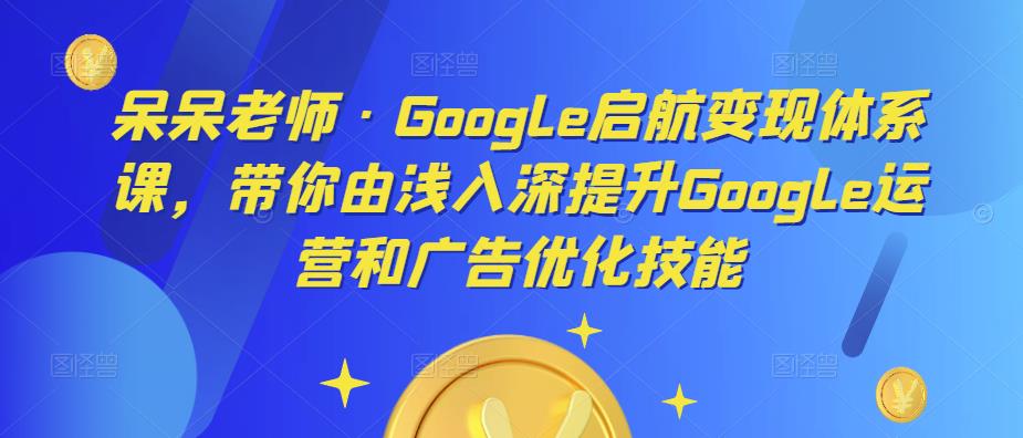 呆呆老师·Google启航变现体系课，带你由浅入深提升Google运营和广告优化技能网赚项目-副业赚钱-互联网创业-独家轻创IP星泽云创