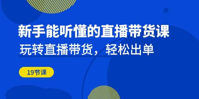 新手能听懂的直播带货课：玩转直播带货，轻松出单（19节课）网赚项目-副业赚钱-互联网创业-独家轻创IP星泽云创