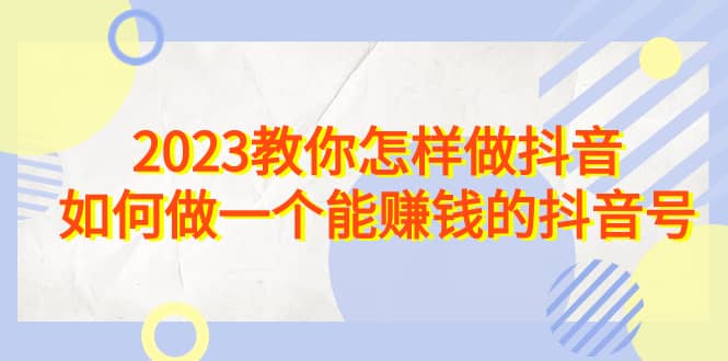 2023教你怎样做抖音，如何做一个能赚钱的抖音号（22节课）网赚项目-副业赚钱-互联网创业-独家轻创IP星泽云创
