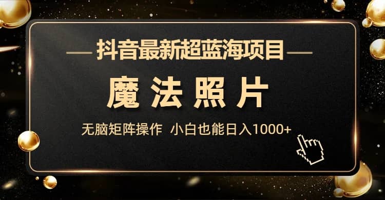 抖音最新超蓝海项目，魔法照片，无脑矩阵操作，小白也能日入1000+网赚项目-副业赚钱-互联网创业-独家轻创IP星泽云创