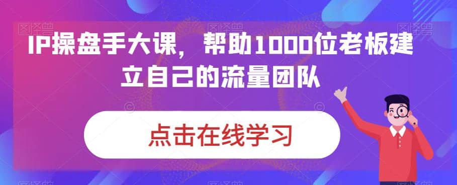 IP-操盘手大课，帮助1000位老板建立自己的流量团队（13节课）网赚项目-副业赚钱-互联网创业-独家轻创IP星泽云创