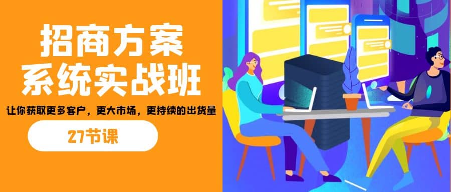 招商·方案系统实战班：让你获取更多客户，更大市场，更持续的出货量(27节)网赚项目-副业赚钱-互联网创业-独家轻创IP星泽云创