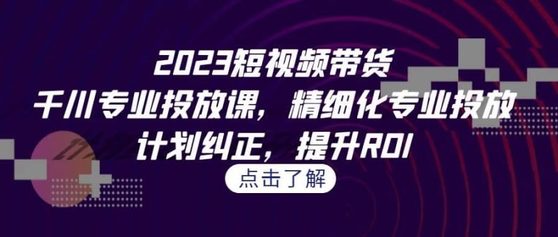 2023短视频带货-千川专业投放课，精细化专业投放，计划纠正，提升ROI网赚项目-副业赚钱-互联网创业-独家轻创IP星泽云创