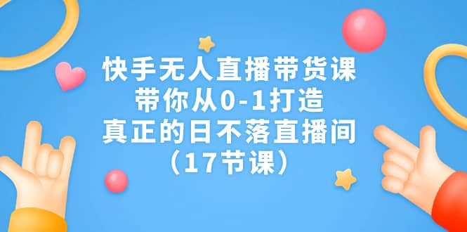 快手无人直播带货课，带你从0-1打造，真正的日不落直播间（17节课）网赚项目-副业赚钱-互联网创业-独家轻创IP星泽云创