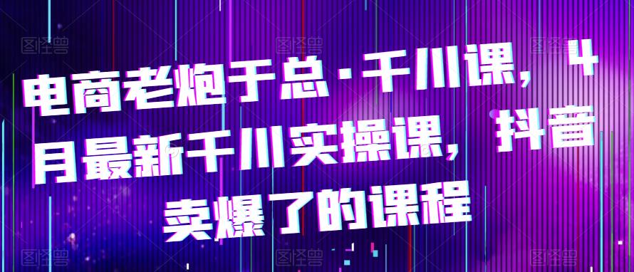 电商老炮于总·千川课，最新千川实操课，抖音卖爆了的课程网赚项目-副业赚钱-互联网创业-独家轻创IP星泽云创