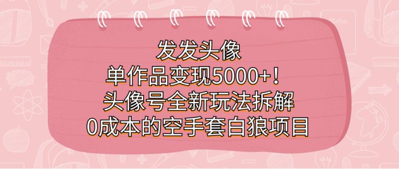 发发头像，单作品变现5000+！头像号全新玩法拆解，0成本的空手套白狼项目网赚项目-副业赚钱-互联网创业-独家轻创IP星泽云创