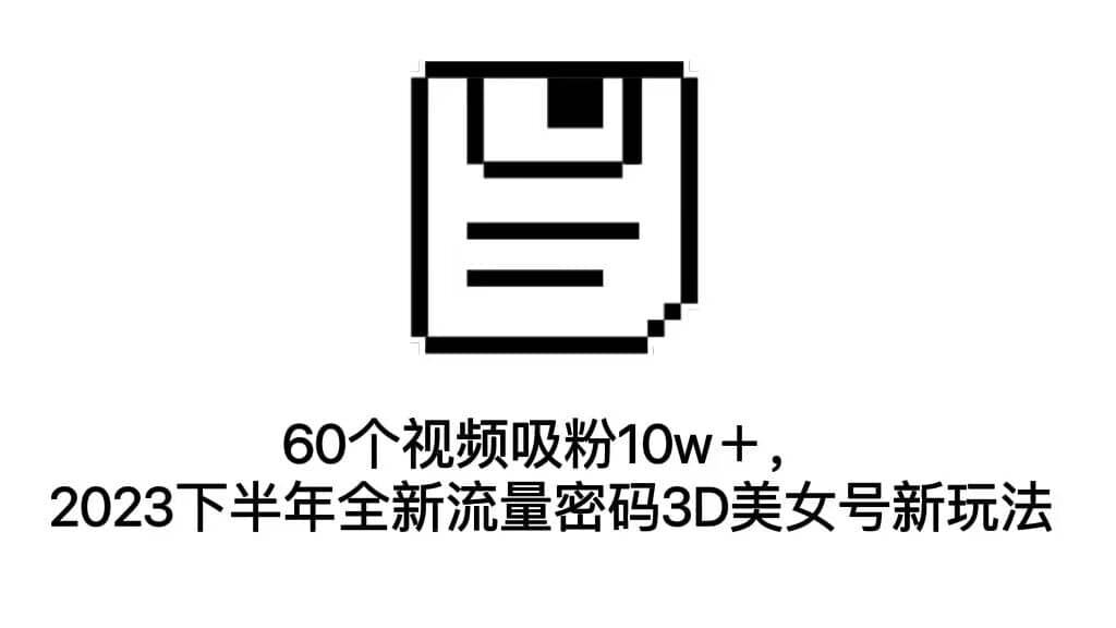 60个视频吸粉10w＋，2023下半年全新流量密码3D美女号新玩法（教程+资源）网赚项目-副业赚钱-互联网创业-独家轻创IP星泽云创