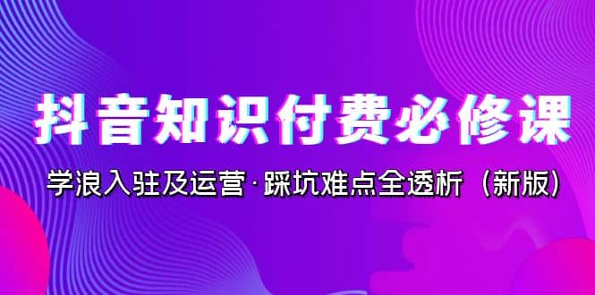 抖音·知识付费·必修课，学浪入驻及运营·踩坑难点全透析（2023新版）网赚项目-副业赚钱-互联网创业-独家轻创IP星泽云创
