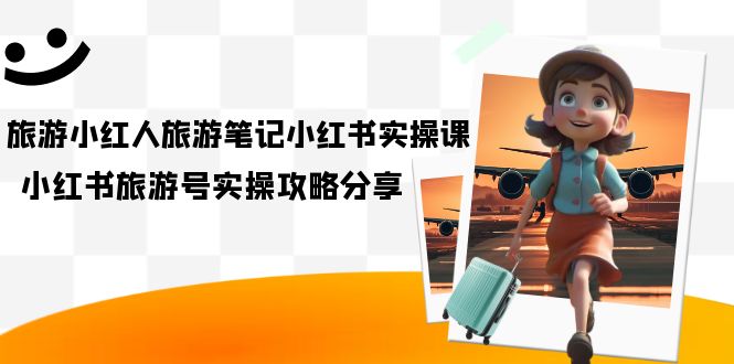 旅游小红人-旅游笔记小红书实操课，小红书旅游号实操攻略分享（8节课）网赚项目-副业赚钱-互联网创业-独家轻创IP星泽云创