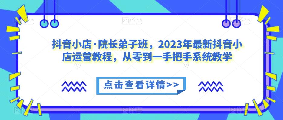 抖音小店·院长弟子班，2023年最新抖音小店运营教程，从零到一手把手系统教学网赚项目-副业赚钱-互联网创业-独家轻创IP星泽云创