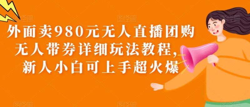 外面卖980元无人直播团购无人带券详细玩法教程，新人小白可上手超火爆网赚项目-副业赚钱-互联网创业-独家轻创IP星泽云创