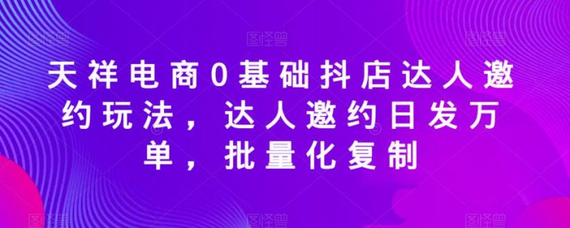 天祥电商0基础抖店达人邀约玩法，达人邀约日发万单，批量化复制网赚项目-副业赚钱-互联网创业-独家轻创IP星泽云创