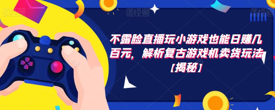 不露脸直播玩小游戏也能日赚几百元，解析复古游戏机卖货玩法【揭秘】网赚项目-副业赚钱-互联网创业-独家轻创IP星泽云创