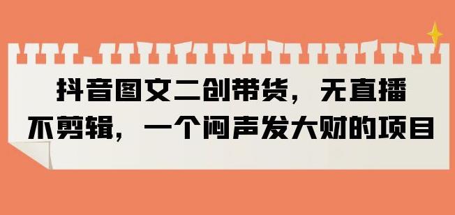 抖音图文二创带货，无直播，不剪辑，一个闷声发大财的项目【揭秘】网赚项目-副业赚钱-互联网创业-独家轻创IP星泽云创