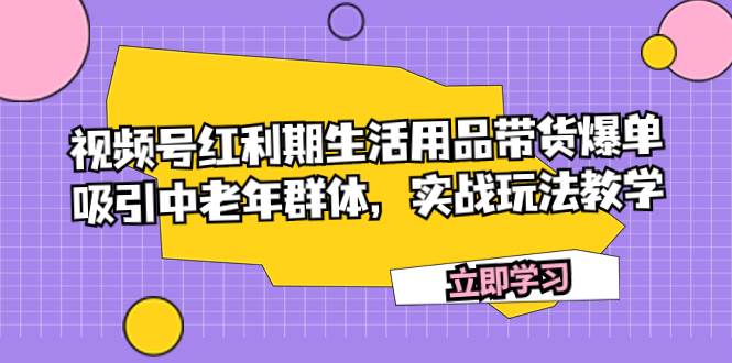 （7584期）视频号红利期生活用品带货爆单，吸引中老年群体，实战玩法教学网赚项目-副业赚钱-互联网创业-独家轻创IP星泽云创