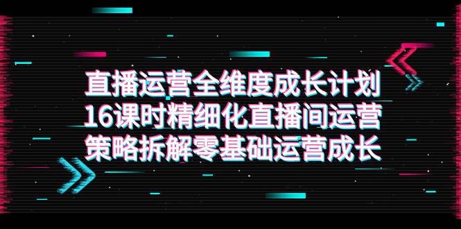 （7582期）直播运营-全维度 成长计划，16课时精细化直播间运营策略拆解零基础运营成长网赚项目-副业赚钱-互联网创业-独家轻创IP星泽云创